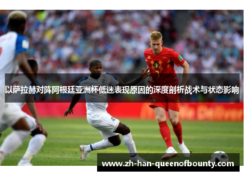 以萨拉赫对阵阿根廷亚洲杯低迷表现原因的深度剖析战术与状态影响