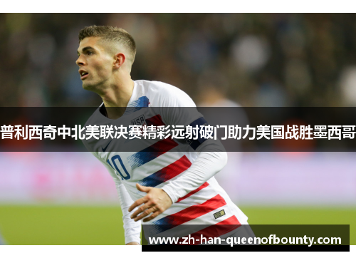 普利西奇中北美联决赛精彩远射破门助力美国战胜墨西哥